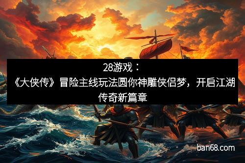28游戏：《大侠传》冒险主线玩法圆你神雕侠侣梦，开启江湖传奇新篇章