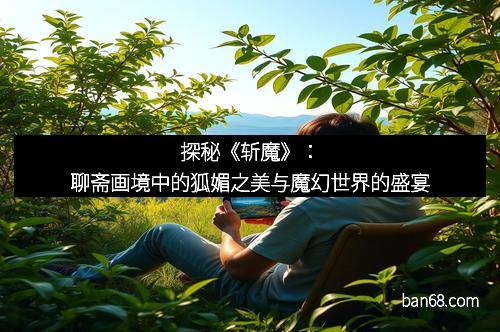 探秘《斩魔》：聊斋画境中的狐媚之美与魔幻世界的盛宴